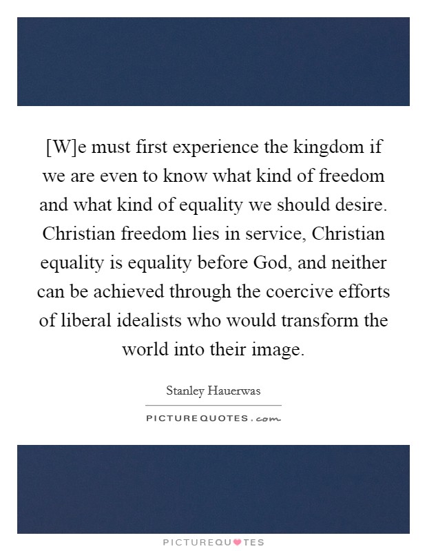 [W]e must first experience the kingdom if we are even to know what kind of freedom and what kind of equality we should desire. Christian freedom lies in service, Christian equality is equality before God, and neither can be achieved through the coercive efforts of liberal idealists who would transform the world into their image Picture Quote #1