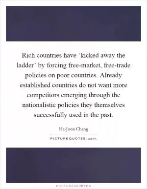 Rich countries have ‘kicked away the ladder’ by forcing free-market, free-trade policies on poor countries. Already established countries do not want more competitors emerging through the nationalistic policies they themselves successfully used in the past Picture Quote #1