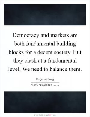 Democracy and markets are both fundamental building blocks for a decent society. But they clash at a fundamental level. We need to balance them Picture Quote #1