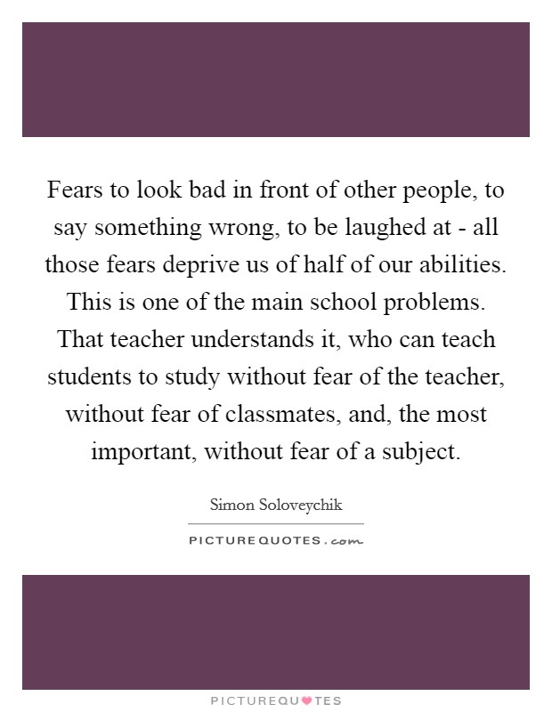 Fears to look bad in front of other people, to say something wrong, to be laughed at - all those fears deprive us of half of our abilities. This is one of the main school problems. That teacher understands it, who can teach students to study without fear of the teacher, without fear of classmates, and, the most important, without fear of a subject Picture Quote #1