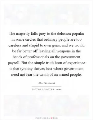 The majority falls prey to the delusion popular in some circles that ordinary people are too careless and stupid to own guns, and we would be far better off leaving all weapons in the hands of professionals on the government payroll. But the simple truth born of experience is that tyranny thrives best where government need not fear the wrath of an armed people Picture Quote #1