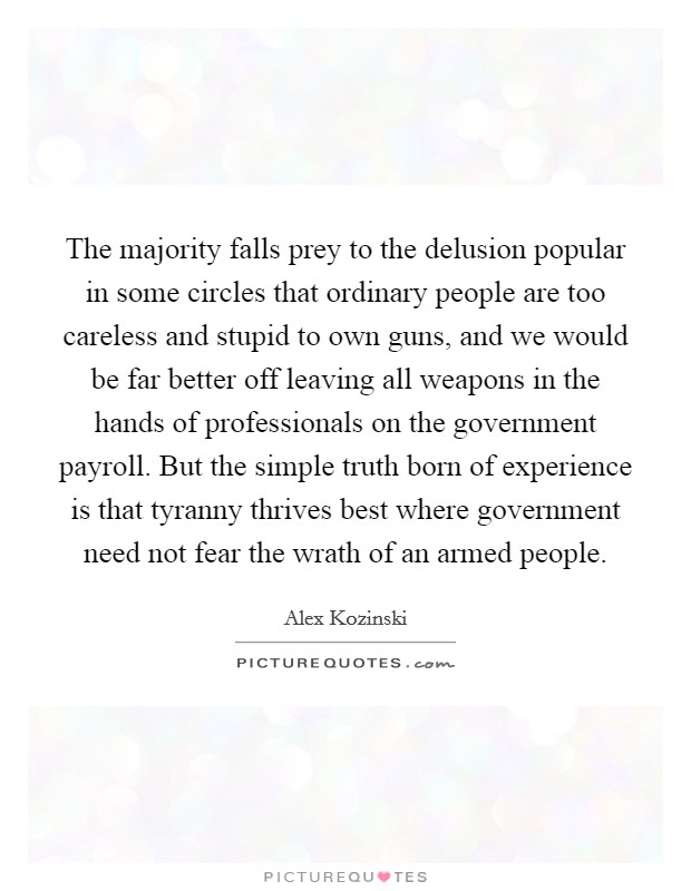 The majority falls prey to the delusion popular in some circles that ordinary people are too careless and stupid to own guns, and we would be far better off leaving all weapons in the hands of professionals on the government payroll. But the simple truth born of experience is that tyranny thrives best where government need not fear the wrath of an armed people Picture Quote #1