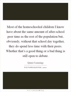 Most of the homeschooled children I know have about the same amount of after-school peer time as the rest of the population but, obviously, without that school day together, they do spend less time with their peers. Whether that’s a good thing or a bad thing is still open to debate Picture Quote #1