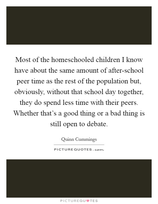 Most of the homeschooled children I know have about the same amount of after-school peer time as the rest of the population but, obviously, without that school day together, they do spend less time with their peers. Whether that's a good thing or a bad thing is still open to debate Picture Quote #1