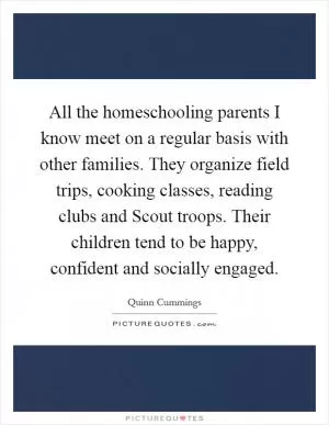 All the homeschooling parents I know meet on a regular basis with other families. They organize field trips, cooking classes, reading clubs and Scout troops. Their children tend to be happy, confident and socially engaged Picture Quote #1