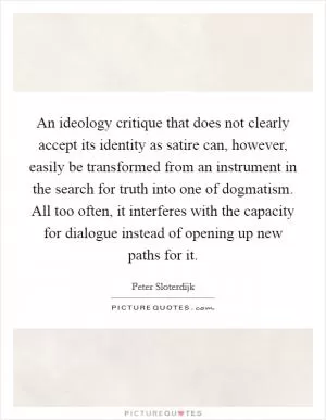 An ideology critique that does not clearly accept its identity as satire can, however, easily be transformed from an instrument in the search for truth into one of dogmatism. All too often, it interferes with the capacity for dialogue instead of opening up new paths for it Picture Quote #1