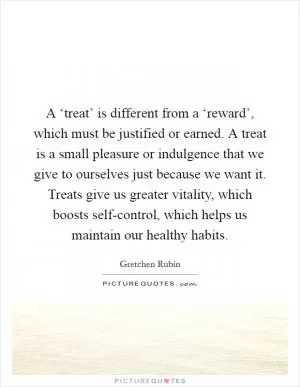A ‘treat’ is different from a ‘reward’, which must be justified or earned. A treat is a small pleasure or indulgence that we give to ourselves just because we want it. Treats give us greater vitality, which boosts self-control, which helps us maintain our healthy habits Picture Quote #1