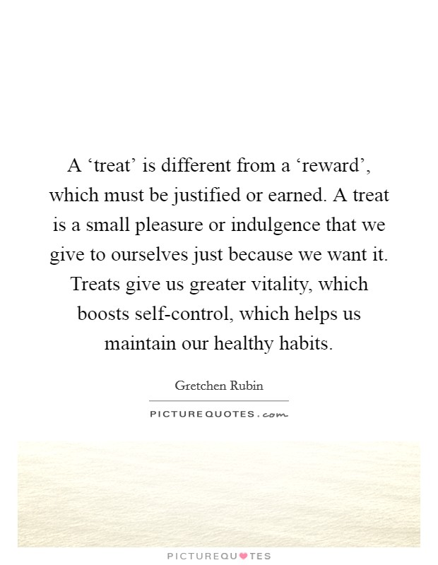 A ‘treat' is different from a ‘reward', which must be justified or earned. A treat is a small pleasure or indulgence that we give to ourselves just because we want it. Treats give us greater vitality, which boosts self-control, which helps us maintain our healthy habits Picture Quote #1