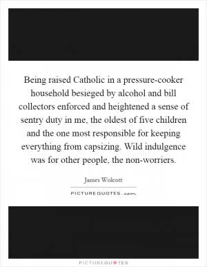 Being raised Catholic in a pressure-cooker household besieged by alcohol and bill collectors enforced and heightened a sense of sentry duty in me, the oldest of five children and the one most responsible for keeping everything from capsizing. Wild indulgence was for other people, the non-worriers Picture Quote #1