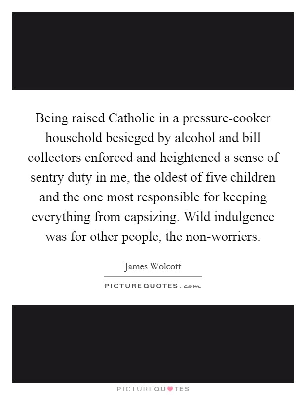 Being raised Catholic in a pressure-cooker household besieged by alcohol and bill collectors enforced and heightened a sense of sentry duty in me, the oldest of five children and the one most responsible for keeping everything from capsizing. Wild indulgence was for other people, the non-worriers Picture Quote #1
