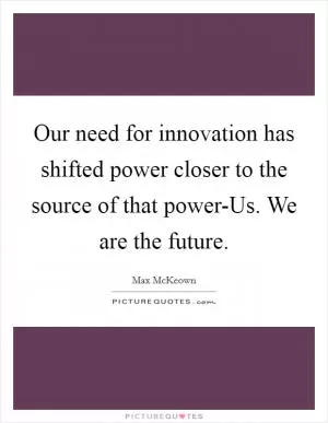 Our need for innovation has shifted power closer to the source of that power-Us. We are the future Picture Quote #1