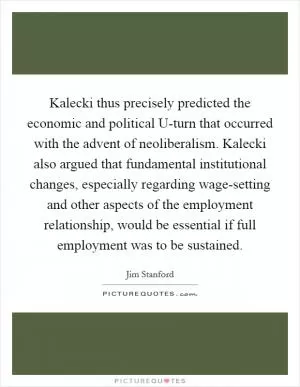 Kalecki thus precisely predicted the economic and political U-turn that occurred with the advent of neoliberalism. Kalecki also argued that fundamental institutional changes, especially regarding wage-setting and other aspects of the employment relationship, would be essential if full employment was to be sustained Picture Quote #1