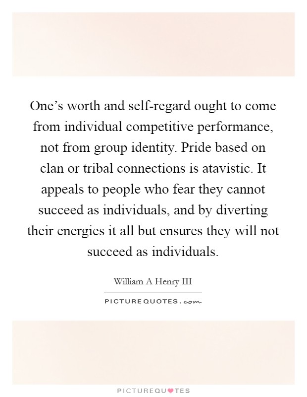 One's worth and self-regard ought to come from individual competitive performance, not from group identity. Pride based on clan or tribal connections is atavistic. It appeals to people who fear they cannot succeed as individuals, and by diverting their energies it all but ensures they will not succeed as individuals Picture Quote #1