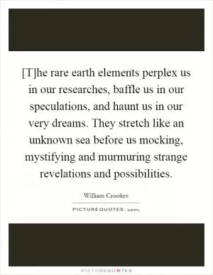 [T]he rare earth elements perplex us in our researches, baffle us in our speculations, and haunt us in our very dreams. They stretch like an unknown sea before us mocking, mystifying and murmuring strange revelations and possibilities Picture Quote #1