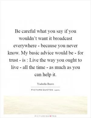 Be careful what you say if you wouldn’t want it broadcast everywhere - because you never know. My basic advice would be - for trust - is : Live the way you ought to live - all the time - as much as you can help it Picture Quote #1