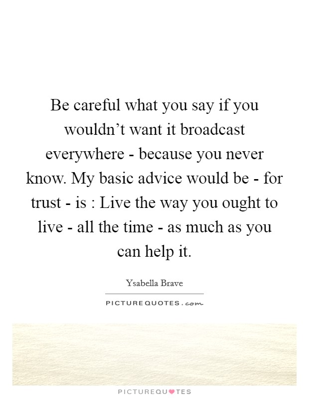 Be careful what you say if you wouldn't want it broadcast everywhere - because you never know. My basic advice would be - for trust - is : Live the way you ought to live - all the time - as much as you can help it Picture Quote #1