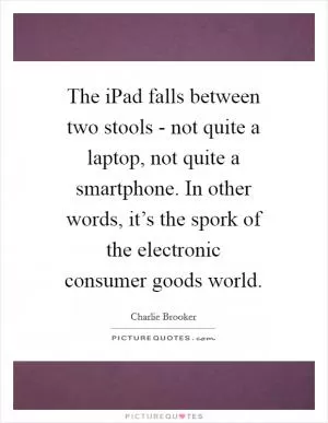 The iPad falls between two stools - not quite a laptop, not quite a smartphone. In other words, it’s the spork of the electronic consumer goods world Picture Quote #1