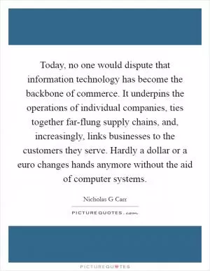 Today, no one would dispute that information technology has become the backbone of commerce. It underpins the operations of individual companies, ties together far-flung supply chains, and, increasingly, links businesses to the customers they serve. Hardly a dollar or a euro changes hands anymore without the aid of computer systems Picture Quote #1