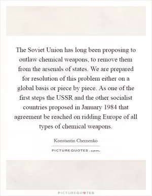 The Soviet Union has long been proposing to outlaw chemical weapons, to remove them from the arsenals of states. We are prepared for resolution of this problem either on a global basis or piece by piece. As one of the first steps the USSR and the other socialist countries proposed in January 1984 that agreement be reached on ridding Europe of all types of chemical weapons Picture Quote #1
