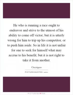 He who is running a race ought to endeavor and strive to the utmost of his ability to come off victor; but it is utterly wrong for him to trip up his competitor, or to push him aside. So in life it is not unfair for one to seek for himself what may accrue to his benefit; but it is not right to take it from another Picture Quote #1