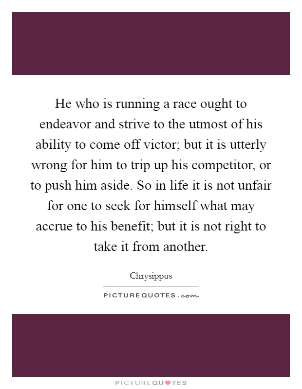 He who is running a race ought to endeavor and strive to the utmost of his ability to come off victor; but it is utterly wrong for him to trip up his competitor, or to push him aside. So in life it is not unfair for one to seek for himself what may accrue to his benefit; but it is not right to take it from another Picture Quote #1