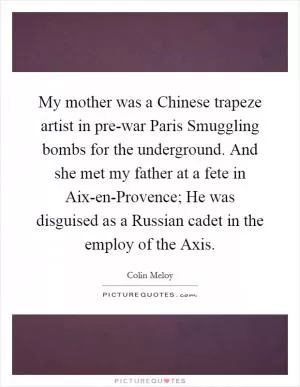 My mother was a Chinese trapeze artist in pre-war Paris Smuggling bombs for the underground. And she met my father at a fete in Aix-en-Provence; He was disguised as a Russian cadet in the employ of the Axis Picture Quote #1