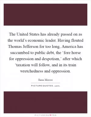 The United States has already passed on as the world’s economic leader. Having flouted Thomas Jefferson for too long, America has succumbed to public debt, the ‘fore horse for oppression and despotism,’ after which ‘taxation will follow, and in its train wretchedness and oppression Picture Quote #1