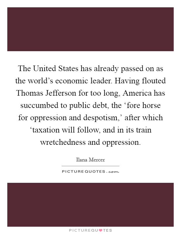 The United States has already passed on as the world's economic leader. Having flouted Thomas Jefferson for too long, America has succumbed to public debt, the ‘fore horse for oppression and despotism,' after which ‘taxation will follow, and in its train wretchedness and oppression Picture Quote #1