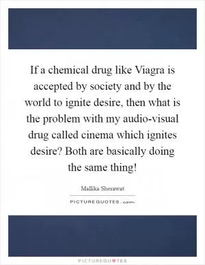 If a chemical drug like Viagra is accepted by society and by the world to ignite desire, then what is the problem with my audio-visual drug called cinema which ignites desire? Both are basically doing the same thing! Picture Quote #1