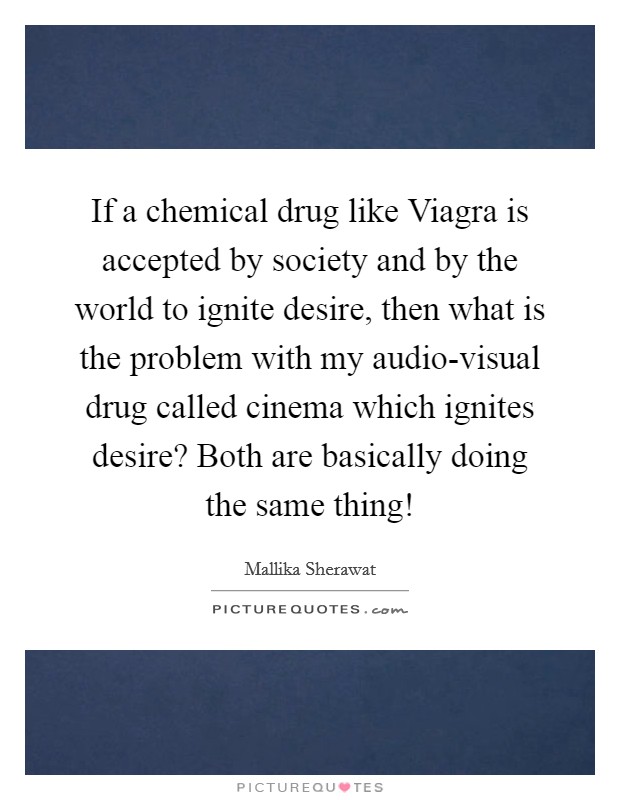 If a chemical drug like Viagra is accepted by society and by the world to ignite desire, then what is the problem with my audio-visual drug called cinema which ignites desire? Both are basically doing the same thing! Picture Quote #1