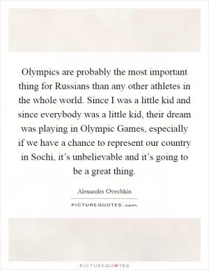 Olympics are probably the most important thing for Russians than any other athletes in the whole world. Since I was a little kid and since everybody was a little kid, their dream was playing in Olympic Games, especially if we have a chance to represent our country in Sochi, it’s unbelievable and it’s going to be a great thing Picture Quote #1