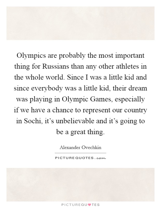 Olympics are probably the most important thing for Russians than any other athletes in the whole world. Since I was a little kid and since everybody was a little kid, their dream was playing in Olympic Games, especially if we have a chance to represent our country in Sochi, it's unbelievable and it's going to be a great thing Picture Quote #1