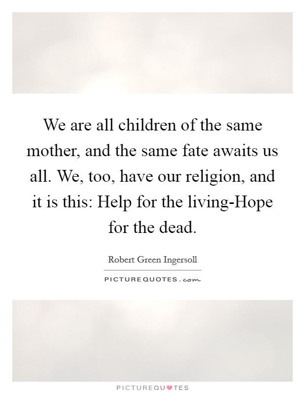 We are all children of the same mother, and the same fate awaits us all. We, too, have our religion, and it is this: Help for the living-Hope for the dead Picture Quote #1