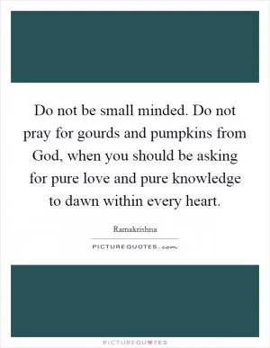 Do not be small minded. Do not pray for gourds and pumpkins from God, when you should be asking for pure love and pure knowledge to dawn within every heart Picture Quote #1