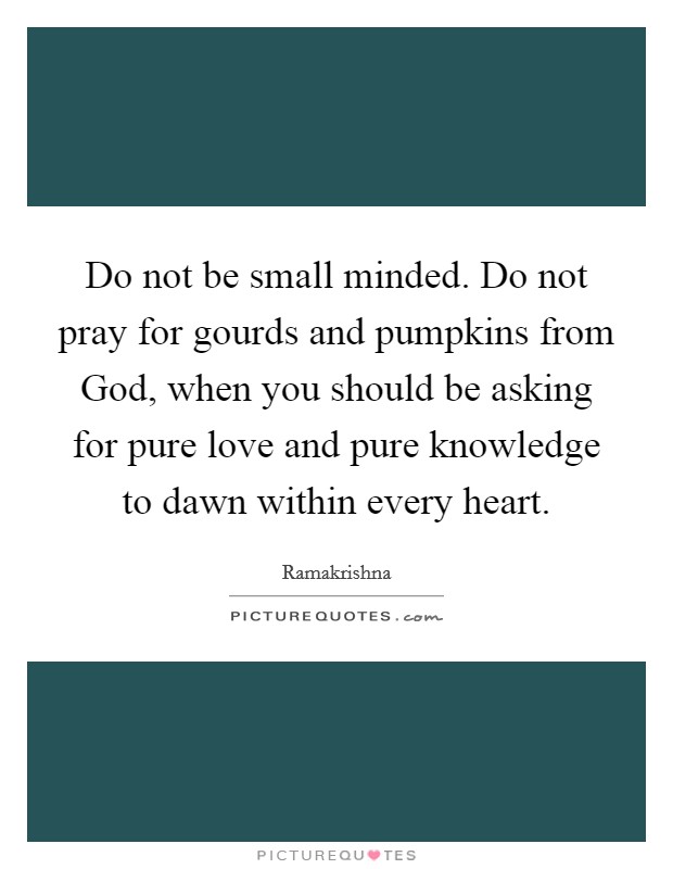 Do not be small minded. Do not pray for gourds and pumpkins from God, when you should be asking for pure love and pure knowledge to dawn within every heart Picture Quote #1