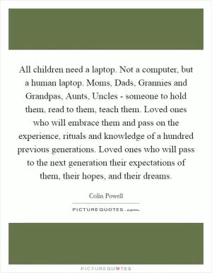 All children need a laptop. Not a computer, but a human laptop. Moms, Dads, Grannies and Grandpas, Aunts, Uncles - someone to hold them, read to them, teach them. Loved ones who will embrace them and pass on the experience, rituals and knowledge of a hundred previous generations. Loved ones who will pass to the next generation their expectations of them, their hopes, and their dreams Picture Quote #1
