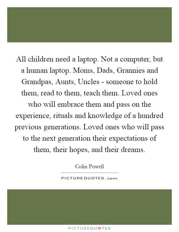 All children need a laptop. Not a computer, but a human laptop. Moms, Dads, Grannies and Grandpas, Aunts, Uncles - someone to hold them, read to them, teach them. Loved ones who will embrace them and pass on the experience, rituals and knowledge of a hundred previous generations. Loved ones who will pass to the next generation their expectations of them, their hopes, and their dreams Picture Quote #1