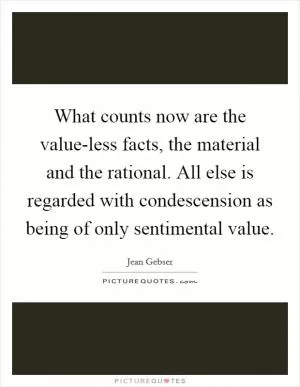 What counts now are the value-less facts, the material and the rational. All else is regarded with condescension as being of only sentimental value Picture Quote #1