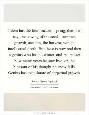 Talent has the four seasons: spring, that is to say, the sowing of the seeds; summer, growth; autumn, the harvest; winter, intellectual death. But there is now and then a genius who has no winter, and, no matter how many years he may live, on the blossom of his thought no snow falls. Genius has the climate of perpetual growth Picture Quote #1