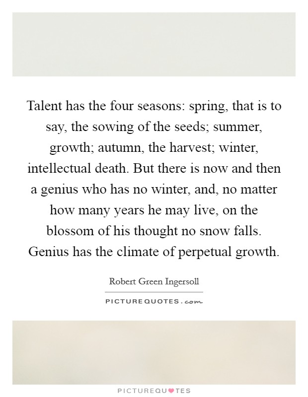 Talent has the four seasons: spring, that is to say, the sowing of the seeds; summer, growth; autumn, the harvest; winter, intellectual death. But there is now and then a genius who has no winter, and, no matter how many years he may live, on the blossom of his thought no snow falls. Genius has the climate of perpetual growth Picture Quote #1