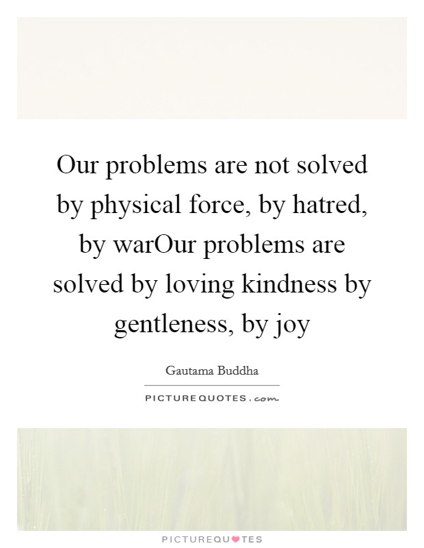 Our problems are not solved by physical force, by hatred, by warOur problems are solved by loving kindness by gentleness, by joy Picture Quote #1