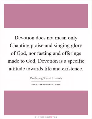 Devotion does not mean only Chanting praise and singing glory of God, nor fasting and offerings made to God. Devotion is a specific attitude towards life and existence Picture Quote #1