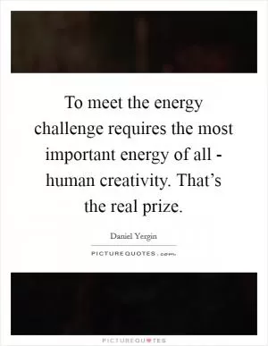 To meet the energy challenge requires the most important energy of all - human creativity. That’s the real prize Picture Quote #1