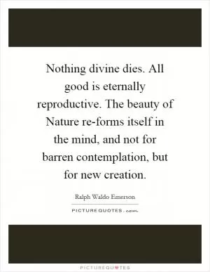 Nothing divine dies. All good is eternally reproductive. The beauty of Nature re-forms itself in the mind, and not for barren contemplation, but for new creation Picture Quote #1