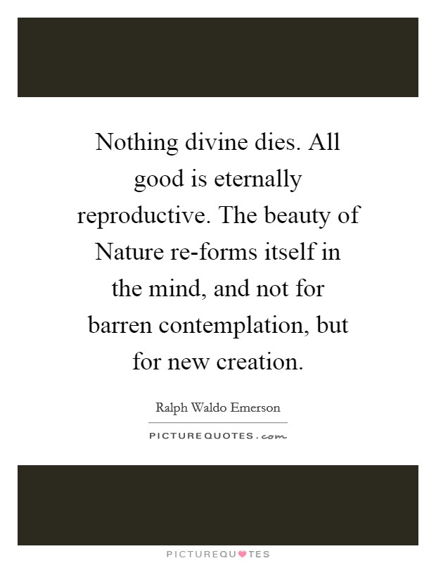 Nothing divine dies. All good is eternally reproductive. The beauty of Nature re-forms itself in the mind, and not for barren contemplation, but for new creation Picture Quote #1