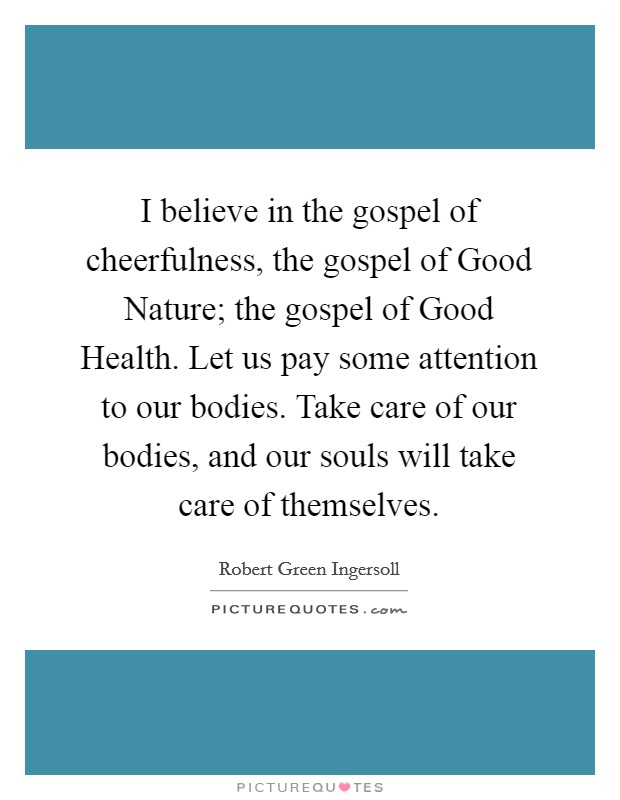 I believe in the gospel of cheerfulness, the gospel of Good Nature; the gospel of Good Health. Let us pay some attention to our bodies. Take care of our bodies, and our souls will take care of themselves Picture Quote #1