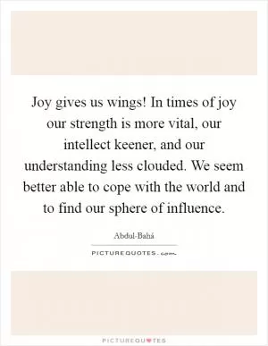 Joy gives us wings! In times of joy our strength is more vital, our intellect keener, and our understanding less clouded. We seem better able to cope with the world and to find our sphere of influence Picture Quote #1