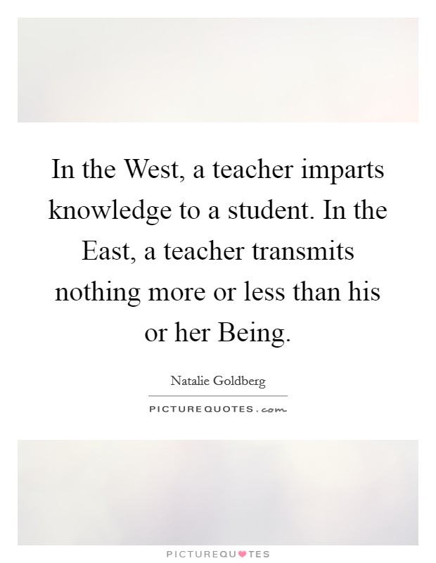 In the West, a teacher imparts knowledge to a student. In the East, a teacher transmits nothing more or less than his or her Being Picture Quote #1