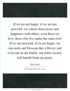 If we are not happy, if we are not peaceful, we cannot share peace and happiness with others, even those we love, those who live under the same roof. If we are peaceful, if we are happy, we can smile and blossom like a flower, and everyone in our family, our entire society, will benefit from our peace Picture Quote #1