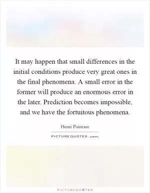 It may happen that small differences in the initial conditions produce very great ones in the final phenomena. A small error in the former will produce an enormous error in the later. Prediction becomes impossible, and we have the fortuitous phenomena Picture Quote #1